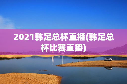 2021韩足总杯直播(韩足总杯比赛直播)