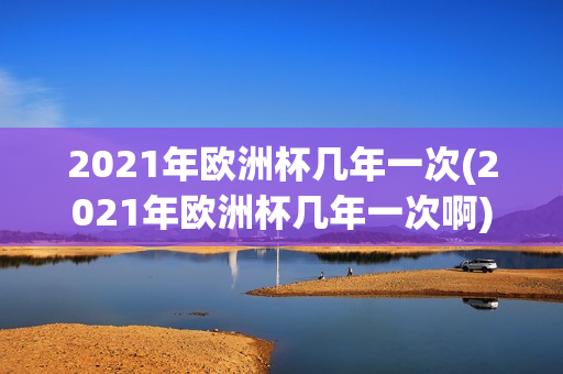 2021年欧洲杯几年一次(2021年欧洲杯几年一次啊)