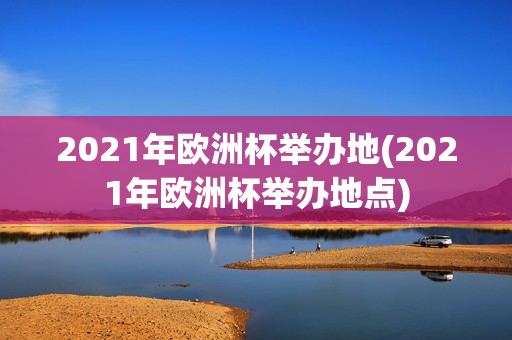 2021年欧洲杯举办地(2021年欧洲杯举办地点)