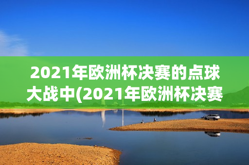 2021年欧洲杯决赛的点球大战中(2021年欧洲杯决赛的点球大战中国赢了吗)