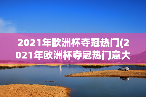 2021年欧洲杯夺冠热门(2021年欧洲杯夺冠热门意大利)