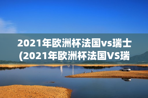 2021年欧洲杯法国vs瑞士(2021年欧洲杯法国VS瑞士回放)