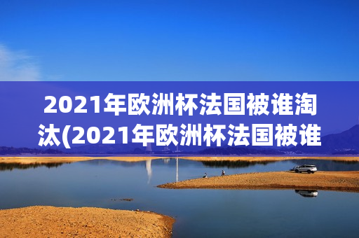 2021年欧洲杯法国被谁淘汰(2021年欧洲杯法国被谁淘汰了)