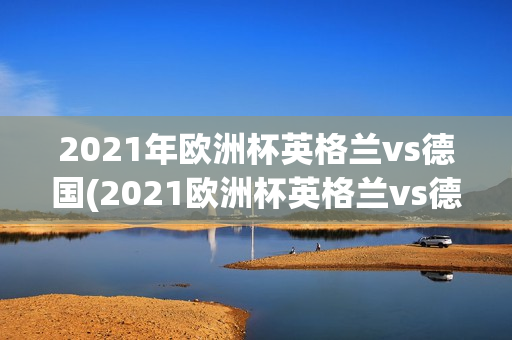 2021年欧洲杯英格兰vs德国(2021欧洲杯英格兰vs德国回放)