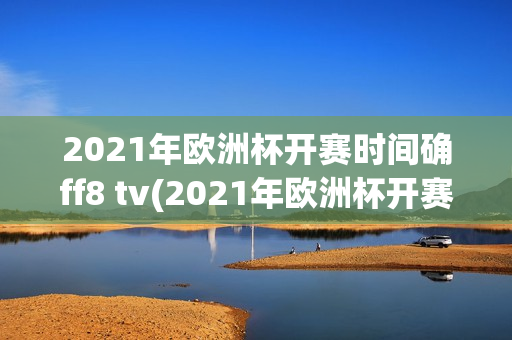 2021年欧洲杯开赛时间确ff8 tv(2021年欧洲杯开赛日期)