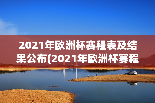 2021年欧洲杯赛程表及结果公布(2021年欧洲杯赛程表及结果公布时间)