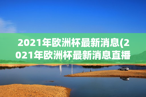 2021年欧洲杯最新消息(2021年欧洲杯最新消息直播)