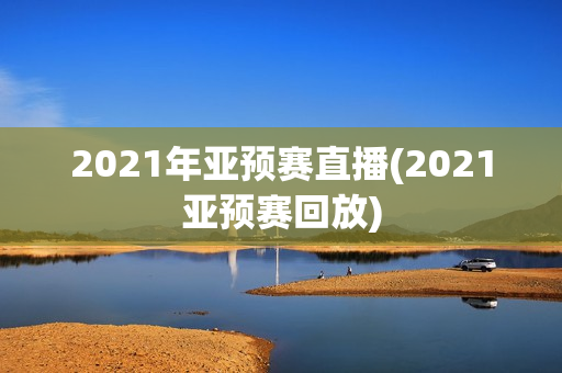 2021年亚预赛直播(2021亚预赛回放)