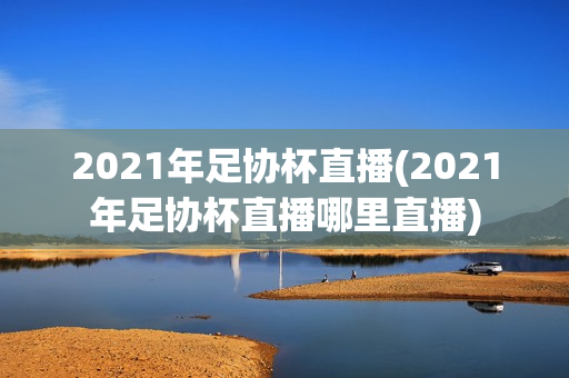 2021年足协杯直播(2021年足协杯直播哪里直播)