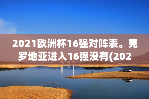 2021欧洲杯16强对阵表。克罗地亚进入16强没有(2021欧洲杯16强如何对阵)