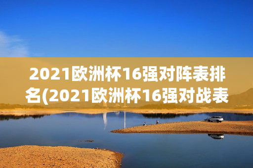 2021欧洲杯16强对阵表排名(2021欧洲杯16强对战表)