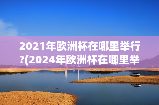 2021年欧洲杯在哪里举行?(2024年欧洲杯在哪里举行)