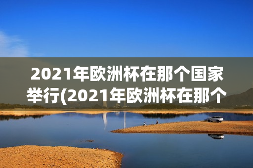 2021年欧洲杯在那个国家举行(2021年欧洲杯在那个国家举行)