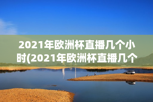 2021年欧洲杯直播几个小时(2021年欧洲杯直播几个小时了)