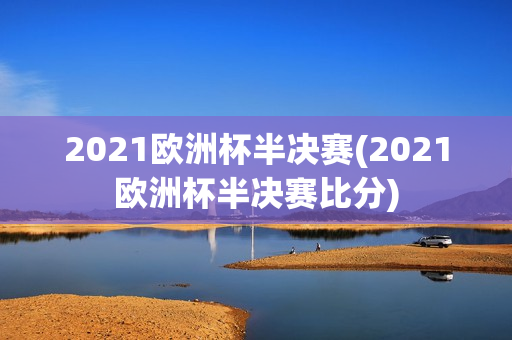 2021欧洲杯半决赛(2021欧洲杯半决赛比分)