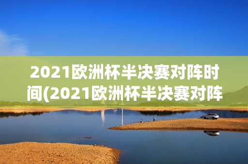 2021欧洲杯半决赛对阵时间(2021欧洲杯半决赛对阵时间表)