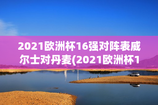 2021欧洲杯16强对阵表威尔士对丹麦(2021欧洲杯16强对阵表威尔士对丹麦比分)