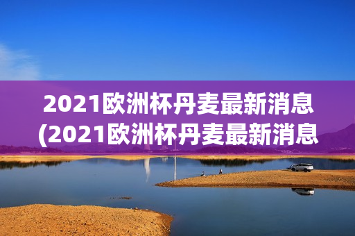 2021欧洲杯丹麦最新消息(2021欧洲杯丹麦最新消息视频)