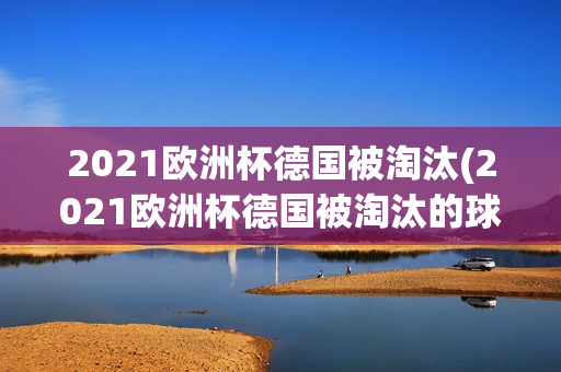 2021欧洲杯德国被淘汰(2021欧洲杯德国被淘汰的球队)