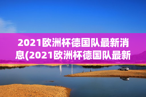 2021欧洲杯德国队最新消息(2021欧洲杯德国队最新消息视频)