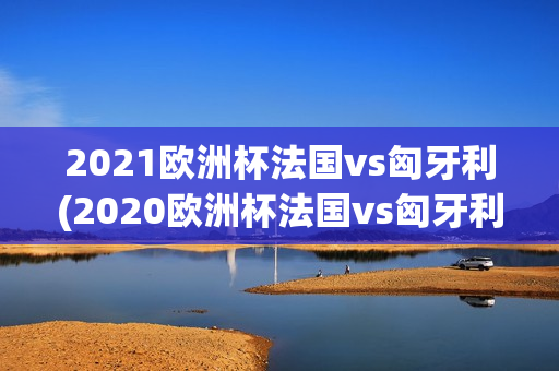 2021欧洲杯法国vs匈牙利(2020欧洲杯法国vs匈牙利)