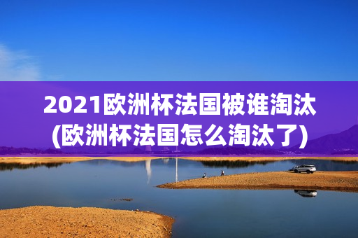 2021欧洲杯法国被谁淘汰(欧洲杯法国怎么淘汰了)