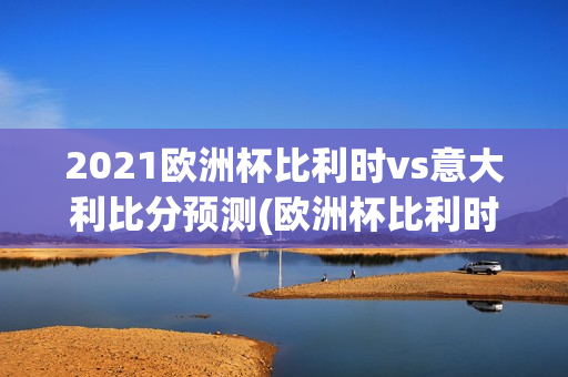 2021欧洲杯比利时vs意大利比分预测(欧洲杯比利时和意大利的比赛结果)