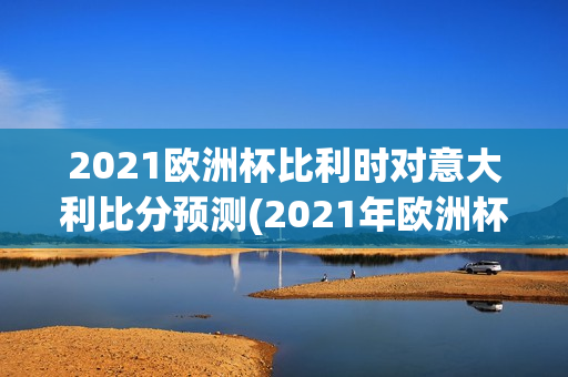 2021欧洲杯比利时对意大利比分预测(2021年欧洲杯比利时对意大利比分)