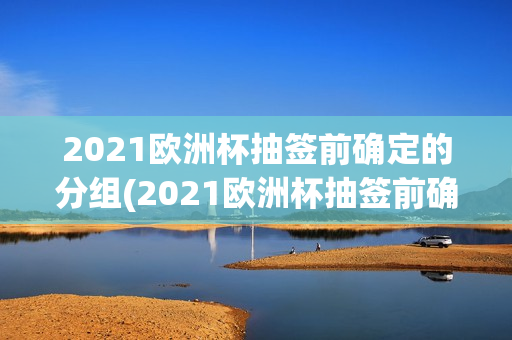 2021欧洲杯抽签前确定的分组(2021欧洲杯抽签前确定的分组是什么)