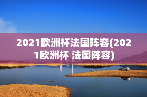 2021欧洲杯法国阵容(2021欧洲杯 法国阵容)