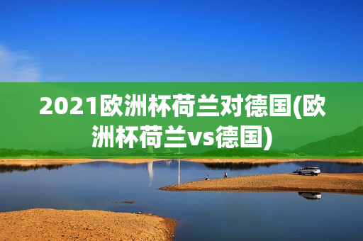 2021欧洲杯荷兰对德国(欧洲杯荷兰vs德国)