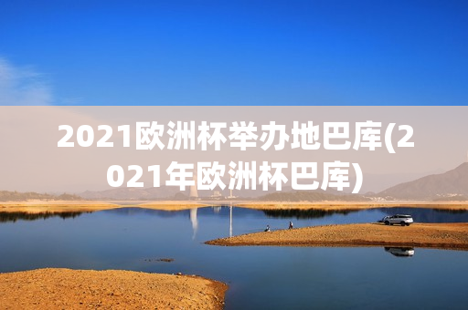 2021欧洲杯举办地巴库(2021年欧洲杯巴库)