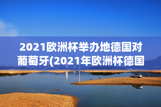 2021欧洲杯举办地德国对葡萄牙(2021年欧洲杯德国与葡萄牙)