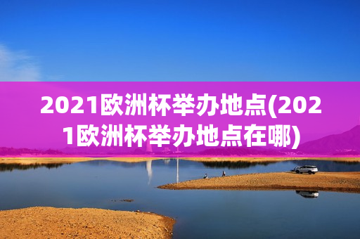 2021欧洲杯举办地点(2021欧洲杯举办地点在哪)