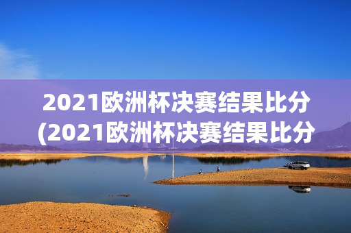 2021欧洲杯决赛结果比分(2021欧洲杯决赛结果比分表格)