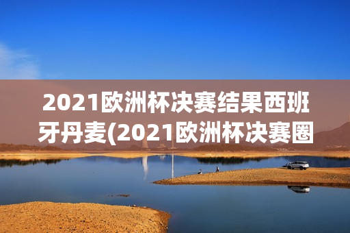 2021欧洲杯决赛结果西班牙丹麦(2021欧洲杯决赛圈)