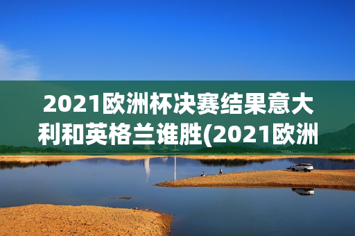 2021欧洲杯决赛结果意大利和英格兰谁胜(2021欧洲杯决赛结果意大利和英格兰谁胜了)