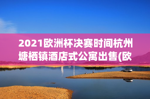 2021欧洲杯决赛时间杭州塘栖镇酒店式公寓出售(欧洲杯决赛场馆)