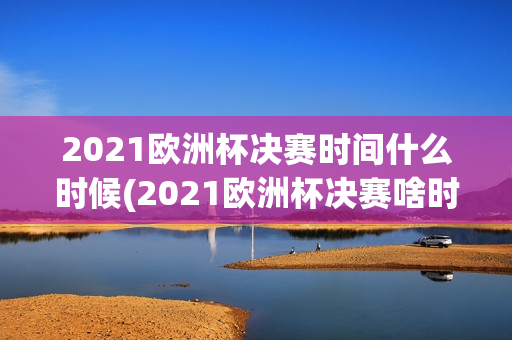 2021欧洲杯决赛时间什么时候(2021欧洲杯决赛啥时候)