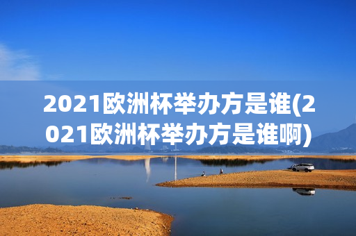 2021欧洲杯举办方是谁(2021欧洲杯举办方是谁啊)