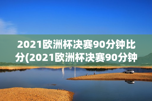 2021欧洲杯决赛90分钟比分(2021欧洲杯决赛90分钟结果)