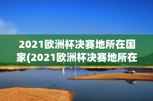 2021欧洲杯决赛地所在国家(2021欧洲杯决赛地所在时区)