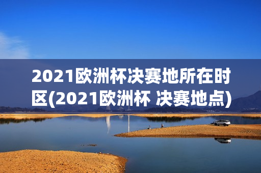 2021欧洲杯决赛地所在时区(2021欧洲杯 决赛地点)