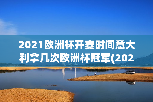 2021欧洲杯开赛时间意大利拿几次欧洲杯冠军(2021年欧洲杯意大利能夺冠吗)