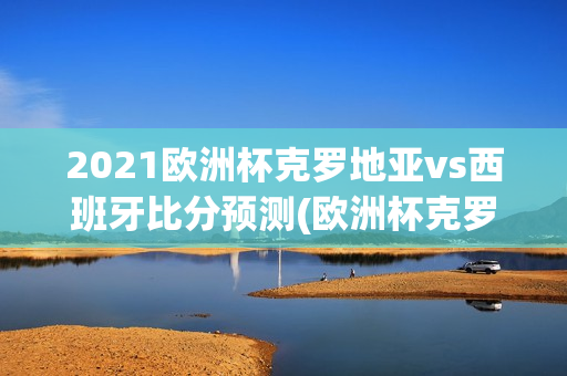 2021欧洲杯克罗地亚vs西班牙比分预测(欧洲杯克罗地亚vs西班牙比赛结果)