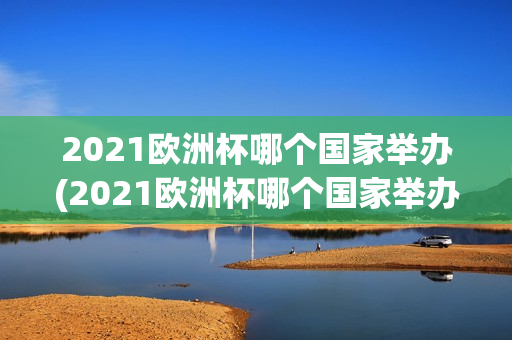 2021欧洲杯哪个国家举办(2021欧洲杯哪个国家举办的)