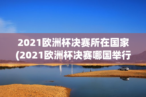 2021欧洲杯决赛所在国家(2021欧洲杯决赛哪国举行)