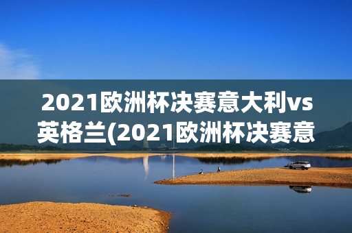 2021欧洲杯决赛意大利vs英格兰(2021欧洲杯决赛意大利vs英格兰比分)