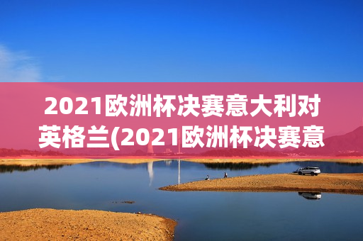 2021欧洲杯决赛意大利对英格兰(2021欧洲杯决赛意大利对英格兰比分)