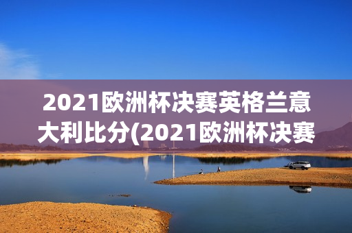 2021欧洲杯决赛英格兰意大利比分(2021欧洲杯决赛英格兰意大利比分结果如何)